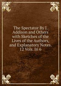 The Spectator By J. Addison and Others with Sketches of the Lives of the Authors, and Explanatory Notes. 12 Vols. In 6.