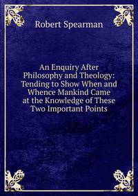 An Enquiry After Philosophy and Theology: Tending to Show When and Whence Mankind Came at the Knowledge of These Two Important Points