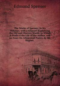 The Works of Spenser: In Six Volumes. with a Glossary Explaining the Old and Obscure Words. to Which Is Prefix'd the Life of the Author, and an Essay On Allegorical Poetry, by Mr. Hughes. .