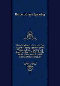 The Childhood of Art: Or, the Ascent of Man; a Sketch of the Vicissitudes of His Upward Struggle, Based Chiefly On the Relics of His Artistic Work in Prehistoric Times, by