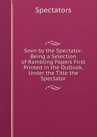 Seen by the Spectator: Being a Selection of Rambling Papers First Printed in the Outlook, Under the Title the Spectator