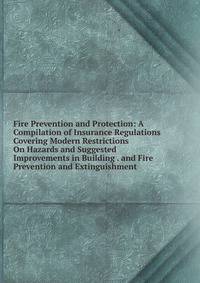 Fire Prevention and Protection: A Compilation of Insurance Regulations Covering Modern Restrictions On Hazards and Suggested Improvements in Building . and Fire Prevention and Extinguishment