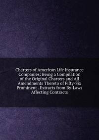 Charters of American Life Insurance Companies: Being a Compilation of the Original Charters and All Amendments Thereto of Fifty-Six Prominent . Extracts from By-Laws Affecting Contracts