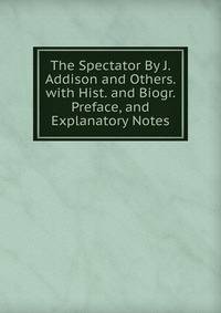 The Spectator By J. Addison and Others. with Hist. and Biogr. Preface, and Explanatory Notes