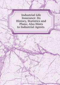 Industrial Life Insurance: Its History, Statistics and Plans; Also Hints to Industrial Agents .