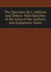 The Spectator By J. Addison and Others: With Sketches of the Lives of the Authors, and Explantory Notes