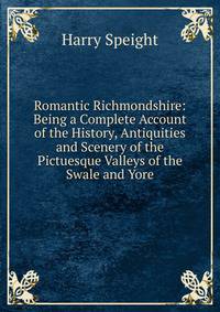 Romantic Richmondshire: Being a Complete Account of the History, Antiquities and Scenery of the Pictuesque Valleys of the Swale and Yore