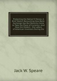 Protecting the Nation'S Money: A Brief Sketch Recounting How Bank-Exchange Has But Recently Come to Take the Place of Currency--And How the Modern . the Labors of American Inventors During the