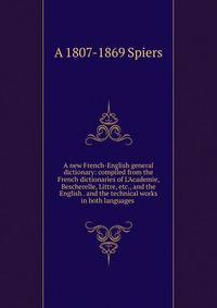 A new French-English general dictionary: compiled from the French dictionaries of L'Academie, Bescherelle, Littre, etc., and the English . and the technical works in both languages .