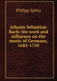 Johann Sebastian Bach: his work and influence on the music of Germany, 1685-1750