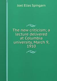 The new criticism; a lecture delivered at Columbia university, March 9, 1910