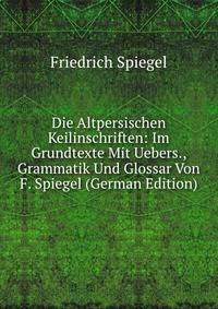 Die Altpersischen Keilinschriften: Im Grundtexte Mit Uebers., Grammatik Und Glossar Von F. Spiegel (German Edition)