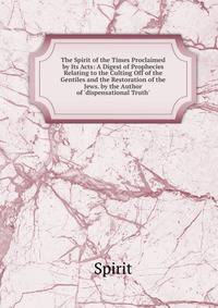 The Spirit of the Times Proclaimed by Its Acts: A Digest of Prophecies Relating to the Culting Off of the Gentiles and the Restoration of the Jews. by the Author of 'dispensational Truth'.