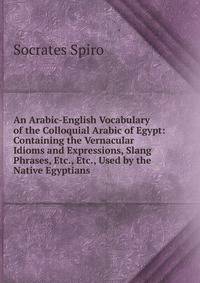 An Arabic-English Vocabulary of the Colloquial Arabic of Egypt: Containing the Vernacular Idioms and Expressions, Slang Phrases, Etc., Etc., Used by the Native Egyptians