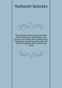 The Sick Man Visited: And Furnished with Instructions, Meditations, and Prayers, for Putting Him in Mind of His Change; for Supporting Him Under His . Him Through His Last Conflict with Death