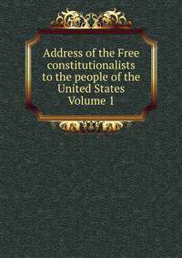 Address of the Free constitutionalists to the people of the United States Volume 1