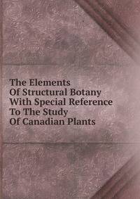 The Elements Of Structural Botany With Special Reference To The Study Of Canadian Plants