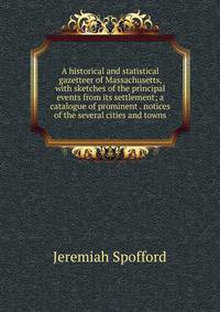 A historical and statistical gazetteer of Massachusetts, with sketches of the principal events from its settlement; a catalogue of prominent . notices of the several cities and towns