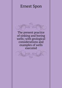 The present practice of sinking and boring wells; with geological considerations and examples of wells executed