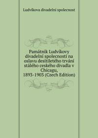 Pamatnik Ludvikovy divadelni spolecnosti na oslavu desitileteho trvani staleho ceskeho divadla v Chicagu, 1893-1903 (Czech Edition)