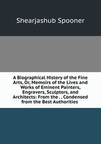 A Biographical History of the Fine Arts, Or, Memoirs of the Lives and Works of Eminent Painters, Engravers, Sculptors, and Architects: From the . . Condensed from the Best Authorities .