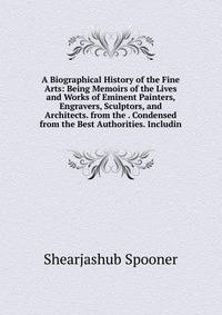 A Biographical History of the Fine Arts: Being Memoirs of the Lives and Works of Eminent Painters, Engravers, Sculptors, and Architects. from the . Condensed from the Best Authorities. Includin