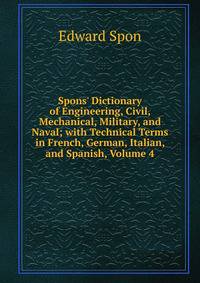 Spons' Dictionary of Engineering, Civil, Mechanical, Military, and Naval; with Technical Terms in French, German, Italian, and Spanish, Volume 4