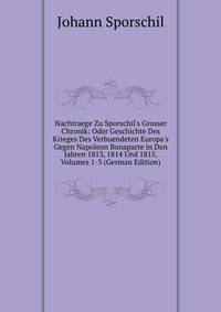 Nachtraege Zu Sporschil's Grosser Chronik: Oder Geschichte Des Krieges Des Verbuendeten Europa's Gegen Napoleon Bonaparte in Den Jahren 1813, 1814 Und 1815, Volumes 1-3 (German Edition)
