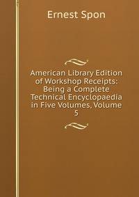 American Library Edition of Workshop Receipts: Being a Complete Technical Encyclopaedia in Five Volumes, Volume 5