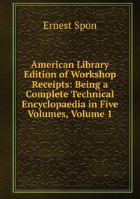 American Library Edition of Workshop Receipts: Being a Complete Technical Encyclopaedia in Five Volumes, Volume 1