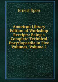 American Library Edition of Workshop Receipts: Being a Complete Technical Encyclopaedia in Five Volumes, Volume 2