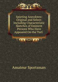 Sporting Anecdotes: Original and Select: Including Characteristic Sketches of Eminent Persons Who Have Appeared On the Turf. .