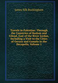 Travels in Palestine: Through the Countries of Bashan and Gilead, East of the River Jordan, Including a Visit to the Cities of Geraza and Gamala in the Decapolis, Volume 1