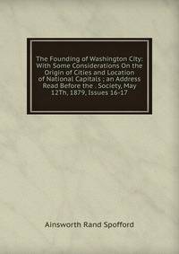 The Founding of Washington City: With Some Considerations On the Origin of Cities and Location of National Capitals ; an Address Read Before the . Society, May 12Th, 1879, Issues 16-17