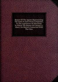 Report Of The Agents Representing The State In Joint Stock Companies, To The Legislature Of Maryland: In Which The Report Of Colonel J.j. Abert, On Matters Connected With The Ches.
