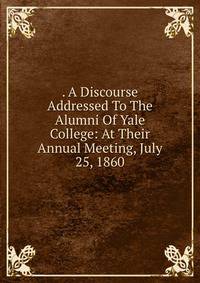 . A Discourse Addressed To The Alumni Of Yale College: At Their Annual Meeting, July 25, 1860