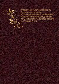 Annals of the American pulpit; or, Commemorative notices of distinguished American clergymen of various denominations, from the early settlement of . hundred and fifty-five Volume 9, pt.2
