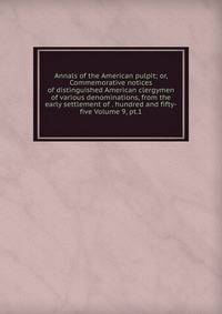 Annals of the American pulpit; or, Commemorative notices of distinguished American clergymen of various denominations, from the early settlement of . hundred and fifty-five Volume 9, pt.1