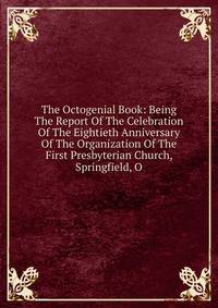 The Octogenial Book: Being The Report Of The Celebration Of The Eightieth Anniversary Of The Organization Of The First Presbyterian Church, Springfield, O