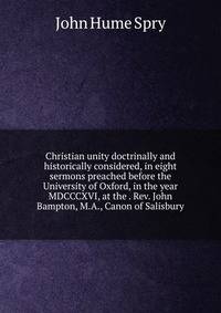 Christian unity doctrinally and historically considered, in eight sermons preached before the University of Oxford, in the year MDCCCXVI, at the . Rev. John Bampton, M.A., Canon of Salisbury