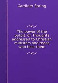 The power of the pulpit; or, Thoughts addressed to Christian ministers and those who hear them