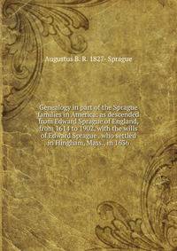 Genealogy in part of the Sprague families in America: as descended from Edward Sprague of England, from 1614 to 1902, with the wills of Edward Sprague . who settled in Hingham, Mass., in 1636
