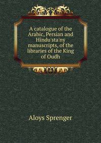 A catalogue of the Arabic, Persian and Hindu'sta'ny manuscripts, of the libraries of the King of Oudh