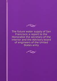 The future water supply of San Francisco; a report to the Honorable the secretary of the interior and the Advisory board of engineers of the United States army