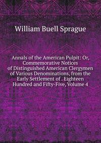 Annals of the American Pulpit: Or, Commemorative Notices of Distinguished American Clergymen of Various Denominations, from the Early Settlement of . Eighteen Hundred and Fifty-Five, Volume 4