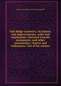 Oak Ridge cemetery; its history and improvements, rules and regulations. National Lincoln monument, and other monuments, charter and ordinances. List of lot owners