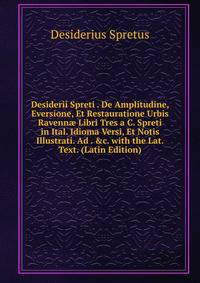 Desiderii Spreti . De Amplitudine, Eversione, Et Restauratione Urbis Ravenn? Libri Tres a C. Spreti in Ital. Idioma Versi, Et Notis Illustrati. Ad . &amp;c. with the Lat. Text. (Latin Edition)