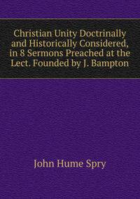Christian Unity Doctrinally and Historically Considered, in 8 Sermons Preached at the Lect. Founded by J. Bampton