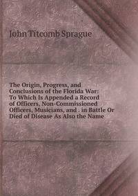The Origin, Progress, and Conclusions of the Florida War: To Which Is Appended a Record of Officers, Non-Commissioned Officers, Musicians, and . in Battle Or Died of Disease As Also the Name