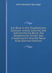 Ein Blick in Die Prophetische Zukunst: Israels Zukunst, Das Antichristliche Reich, Die Wiederkunst Christi, Das Friedensreich Und Die Neue Erde (German Edition)
